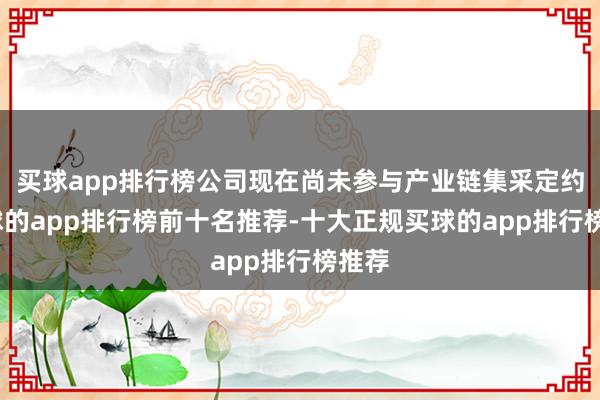 买球app排行榜公司现在尚未参与产业链集采定约-买球的app排行榜前十名推荐-十大正规买球的app排行榜推荐