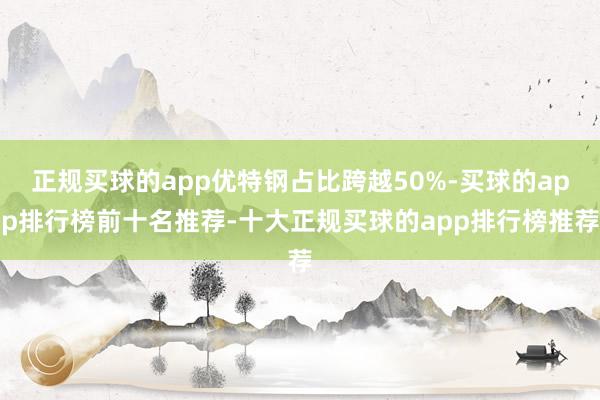 正规买球的app优特钢占比跨越50%-买球的app排行榜前十名推荐-十大正规买球的app排行榜推荐