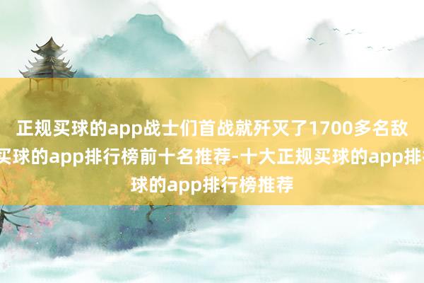 正规买球的app战士们首战就歼灭了1700多名敌东谈主-买球的app排行榜前十名推荐-十大正规买球的app排行榜推荐