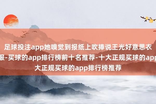 足球投注app她嗅觉到报纸上吹捧说王光好意思衣服多礼的衣服-买球的app排行榜前十名推荐-十大正规买球的app排行榜推荐