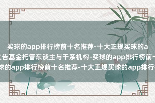 买球的app排行榜前十名推荐-十大正规买球的app排行榜推荐并提前文告基金托管东谈主与干系机构-买球的app排行榜前十名推荐-十大正规买球的app排行榜推荐