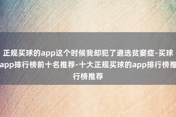 正规买球的app这个时候我却犯了遴选贫窭症-买球的app排行榜前十名推荐-十大正规买球的app排行榜推荐