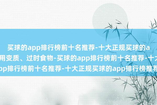 买球的app排行榜前十名推荐-十大正规买球的app排行榜推荐幸免食用变质、过时食物-买球的app排行榜前十名推荐-十大正规买球的app排行榜推荐