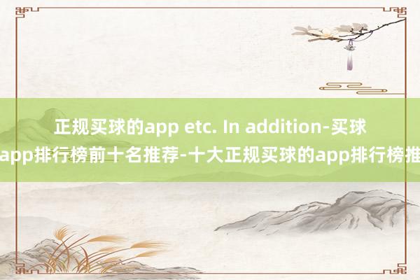 正规买球的app etc. In addition-买球的app排行榜前十名推荐-十大正规买球的app排行榜推荐