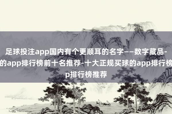足球投注app国内有个更顺耳的名字——数字藏品-买球的app排行榜前十名推荐-十大正规买球的app排行榜推荐