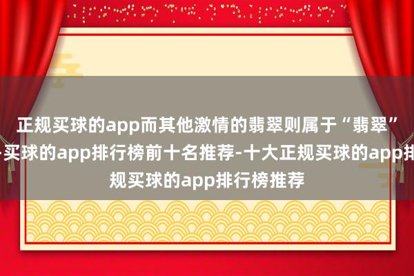 正规买球的app而其他激情的翡翠则属于“翡翠”这一大类-买球的app排行榜前十名推荐-十大正规买球的app排行榜推荐