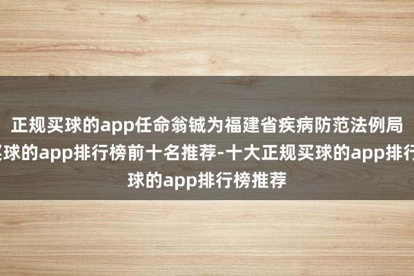 正规买球的app任命翁铖为福建省疾病防范法例局局长-买球的app排行榜前十名推荐-十大正规买球的app排行榜推荐
