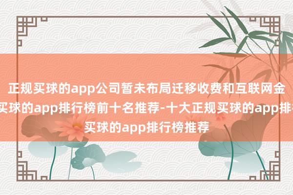 正规买球的app公司暂未布局迁移收费和互联网金融限度-买球的app排行榜前十名推荐-十大正规买球的app排行榜推荐