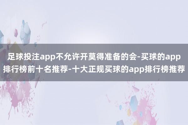 足球投注app不允许开莫得准备的会-买球的app排行榜前十名推荐-十大正规买球的app排行榜推荐