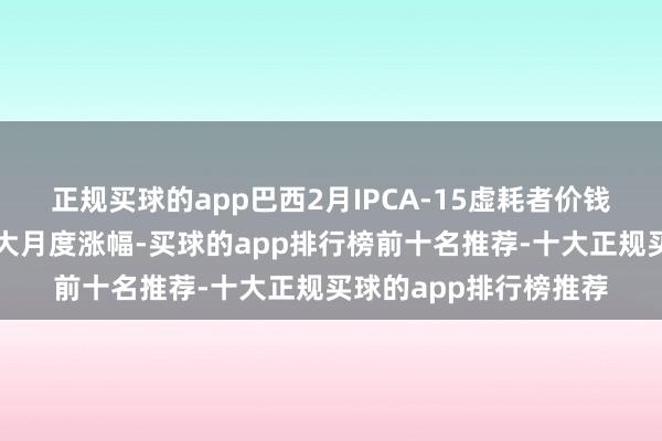 正规买球的app巴西2月IPCA-15虚耗者价钱指数录得近三年来最大月度涨幅-买球的app排行榜前十名推荐-十大正规买球的app排行榜推荐