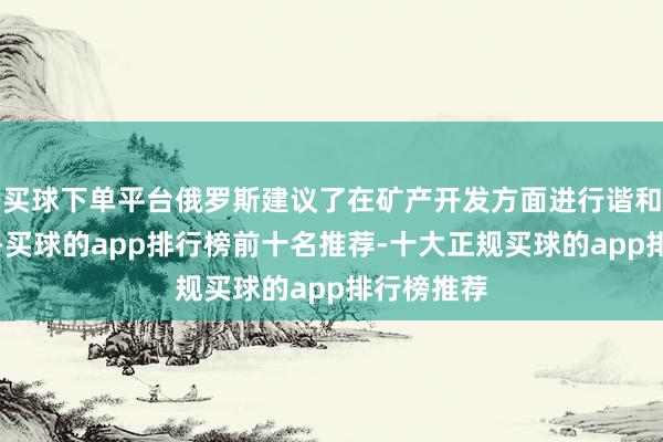 买球下单平台俄罗斯建议了在矿产开发方面进行谐和的念念法-买球的app排行榜前十名推荐-十大正规买球的app排行榜推荐