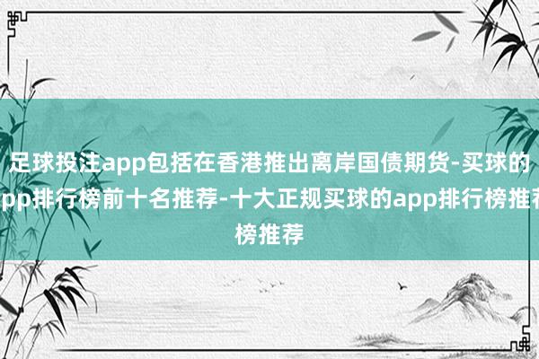 足球投注app包括在香港推出离岸国债期货-买球的app排行榜前十名推荐-十大正规买球的app排行榜推荐