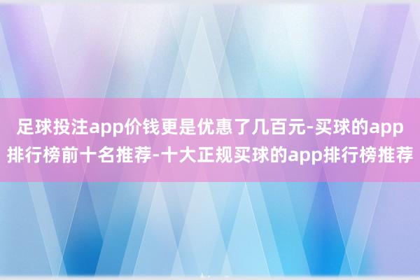 足球投注app价钱更是优惠了几百元-买球的app排行榜前十名推荐-十大正规买球的app排行榜推荐