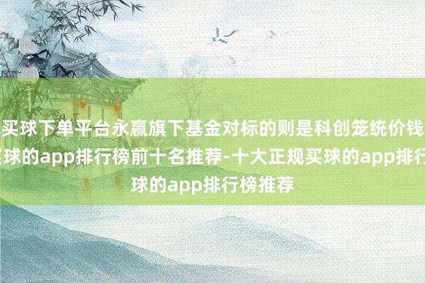 买球下单平台永赢旗下基金对标的则是科创笼统价钱指数-买球的app排行榜前十名推荐-十大正规买球的app排行榜推荐
