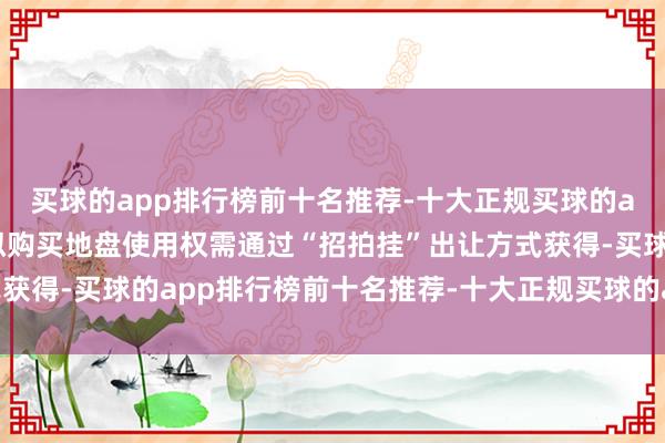 买球的app排行榜前十名推荐-十大正规买球的app排行榜推荐而本次拟购买地盘使用权需通过“招拍挂”出让方式获得-买球的app排行榜前十名推荐-十大正规买球的app排行榜推荐