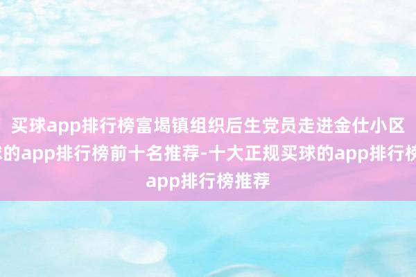 买球app排行榜富堨镇组织后生党员走进金仕小区-买球的app排行榜前十名推荐-十大正规买球的app排行榜推荐