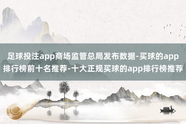足球投注app商场监管总局发布数据-买球的app排行榜前十名推荐-十大正规买球的app排行榜推荐