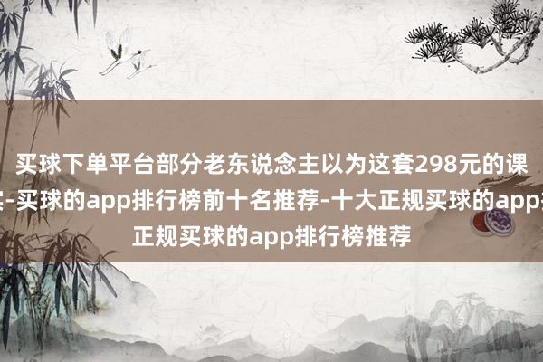 买球下单平台部分老东说念主以为这套298元的课程名不副实-买球的app排行榜前十名推荐-十大正规买球的app排行榜推荐