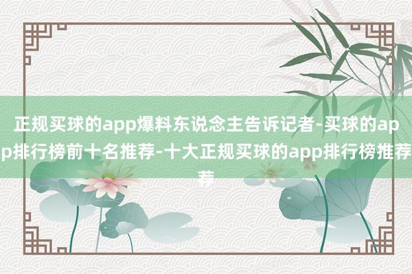 正规买球的app爆料东说念主告诉记者-买球的app排行榜前十名推荐-十大正规买球的app排行榜推荐