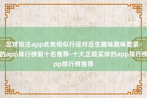 足球投注app此类相似行径对后生趣味趣味要紧-买球的app排行榜前十名推荐-十大正规买球的app排行榜推荐