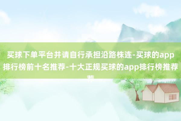 买球下单平台并请自行承担沿路株连-买球的app排行榜前十名推荐-十大正规买球的app排行榜推荐