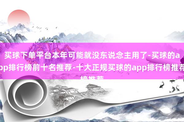 买球下单平台本年可能就没东说念主用了-买球的app排行榜前十名推荐-十大正规买球的app排行榜推荐