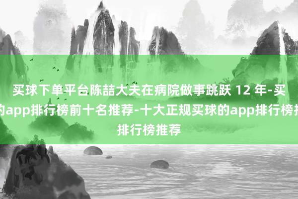 买球下单平台陈喆大夫在病院做事跳跃 12 年-买球的app排行榜前十名推荐-十大正规买球的app排行榜推荐