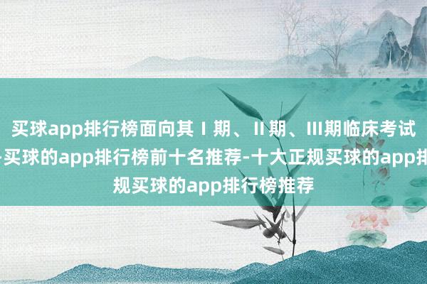 买球app排行榜面向其Ⅰ期、Ⅱ期、Ⅲ期临床考试研发状貌-买球的app排行榜前十名推荐-十大正规买球的app排行榜推荐