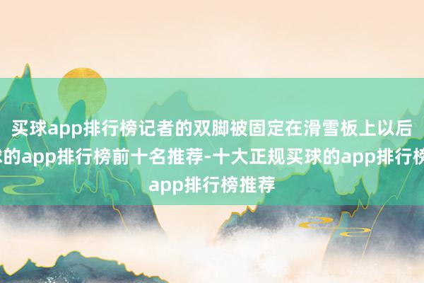 买球app排行榜记者的双脚被固定在滑雪板上以后-买球的app排行榜前十名推荐-十大正规买球的app排行榜推荐