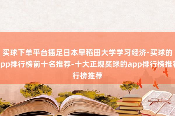 买球下单平台插足日本早稻田大学学习经济-买球的app排行榜前十名推荐-十大正规买球的app排行榜推荐