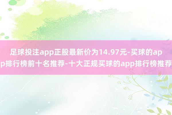 足球投注app正股最新价为14.97元-买球的app排行榜前十名推荐-十大正规买球的app排行榜推荐