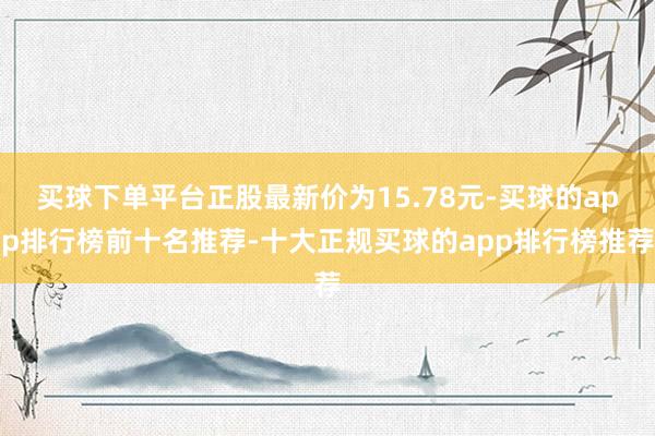 买球下单平台正股最新价为15.78元-买球的app排行榜前十名推荐-十大正规买球的app排行榜推荐
