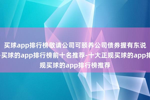 买球app排行榜敬请公司可颐养公司债券握有东说念主寄望-买球的app排行榜前十名推荐-十大正规买球的app排行榜推荐