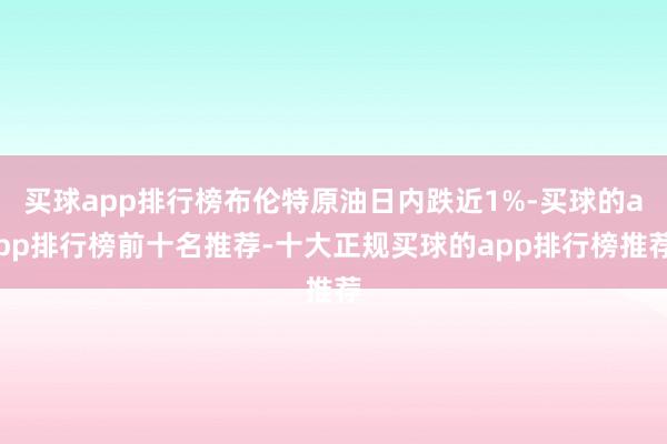 买球app排行榜布伦特原油日内跌近1%-买球的app排行榜前十名推荐-十大正规买球的app排行榜推荐