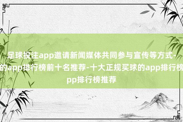 足球投注app邀请新闻媒体共同参与宣传等方式-买球的app排行榜前十名推荐-十大正规买球的app排行榜推荐