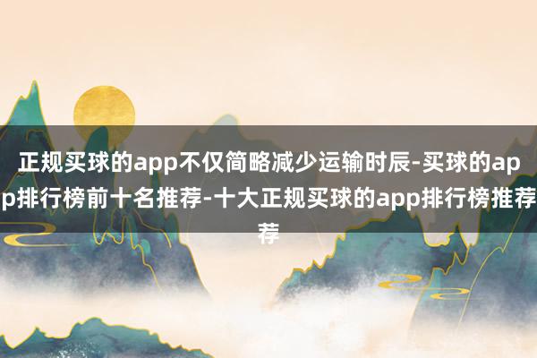 正规买球的app不仅简略减少运输时辰-买球的app排行榜前十名推荐-十大正规买球的app排行榜推荐