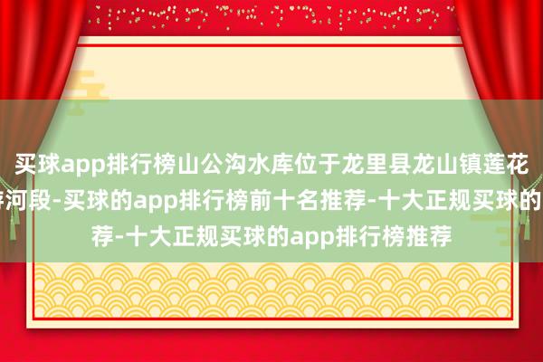 买球app排行榜山公沟水库位于龙里县龙山镇莲花村山公沟中上游河段-买球的app排行榜前十名推荐-十大正规买球的app排行榜推荐