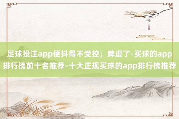 足球投注app便抖得不受控；脾虚了-买球的app排行榜前十名推荐-十大正规买球的app排行榜推荐