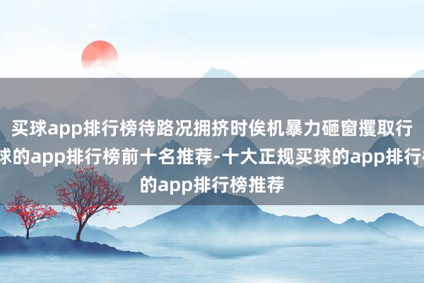 买球app排行榜待路况拥挤时俟机暴力砸窗攫取行李-买球的app排行榜前十名推荐-十大正规买球的app排行榜推荐