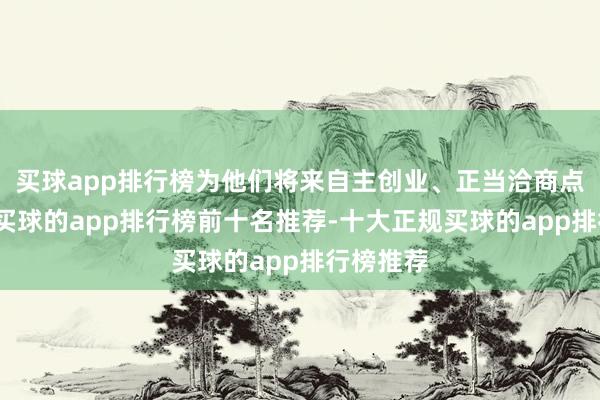 买球app排行榜为他们将来自主创业、正当洽商点亮明灯-买球的app排行榜前十名推荐-十大正规买球的app排行榜推荐