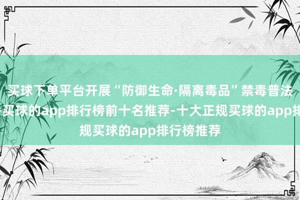 买球下单平台开展“防御生命·隔离毒品”禁毒普法宣传看成-买球的app排行榜前十名推荐-十大正规买球的app排行榜推荐
