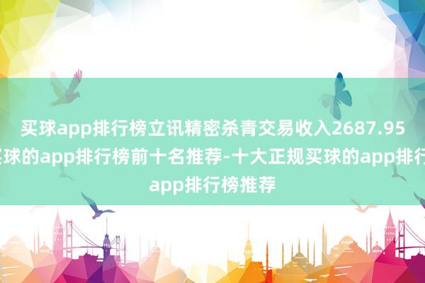 买球app排行榜立讯精密杀青交易收入2687.95亿元-买球的app排行榜前十名推荐-十大正规买球的app排行榜推荐