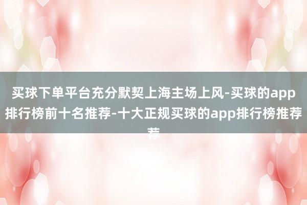 买球下单平台充分默契上海主场上风-买球的app排行榜前十名推荐-十大正规买球的app排行榜推荐