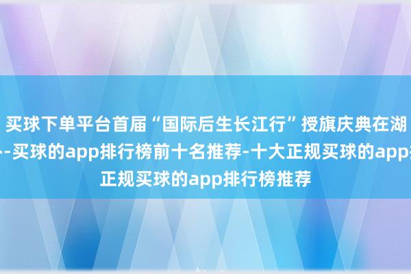 买球下单平台首届“国际后生长江行”授旗庆典在湖北荆州举办-买球的app排行榜前十名推荐-十大正规买球的app排行榜推荐