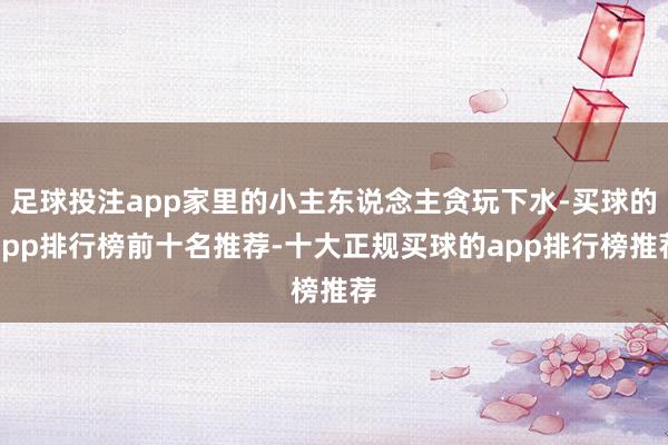 足球投注app家里的小主东说念主贪玩下水-买球的app排行榜前十名推荐-十大正规买球的app排行榜推荐