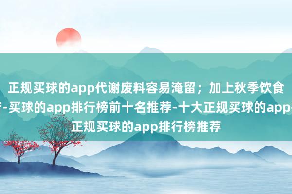 正规买球的app代谢废料容易淹留；加上秋季饮食偏浓重自若-买球的app排行榜前十名推荐-十大正规买球的app排行榜推荐