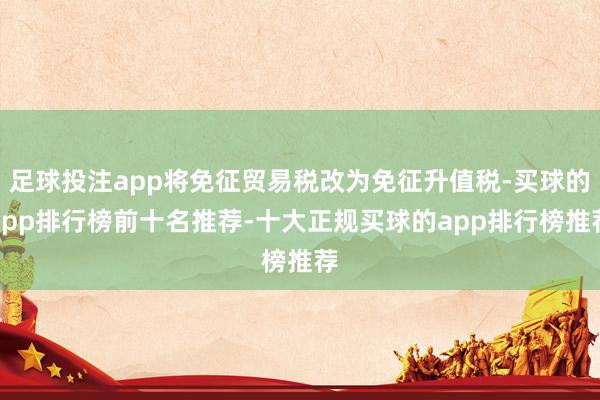 足球投注app将免征贸易税改为免征升值税-买球的app排行榜前十名推荐-十大正规买球的app排行榜推荐