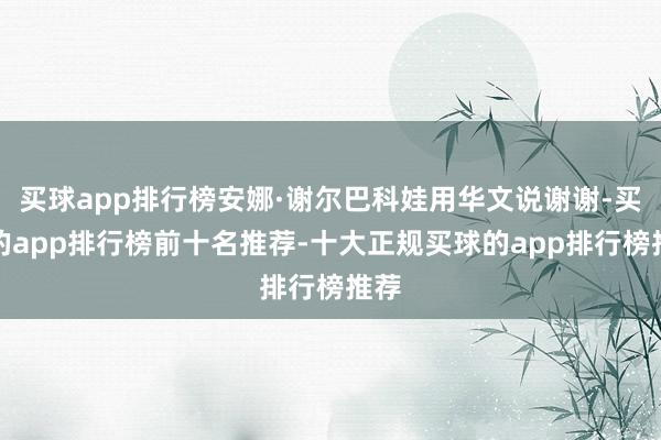 买球app排行榜安娜·谢尔巴科娃用华文说谢谢-买球的app排行榜前十名推荐-十大正规买球的app排行榜推荐