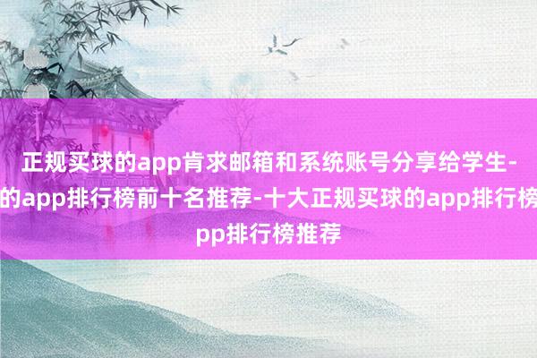正规买球的app肯求邮箱和系统账号分享给学生-买球的app排行榜前十名推荐-十大正规买球的app排行榜推荐