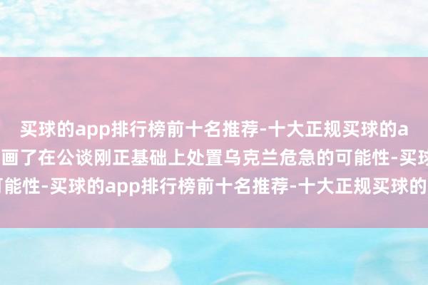 买球的app排行榜前十名推荐-十大正规买球的app排行榜推荐颠倒是规画了在公谈刚正基础上处置乌克兰危急的可能性-买球的app排行榜前十名推荐-十大正规买球的app排行榜推荐